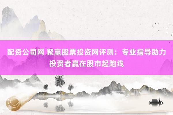 配资公司网 聚赢股票投资网评测：专业指导助力投资者赢在股市起跑线
