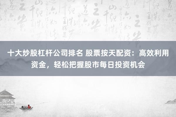 十大炒股杠杆公司排名 股票按天配资：高效利用资金，轻松把握股市每日投资机会