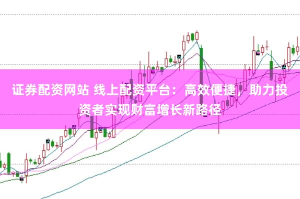 证券配资网站 线上配资平台：高效便捷，助力投资者实现财富增长新路径
