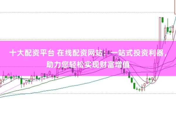 十大配资平台 在线配资网站：一站式投资利器，助力您轻松实现财富增值