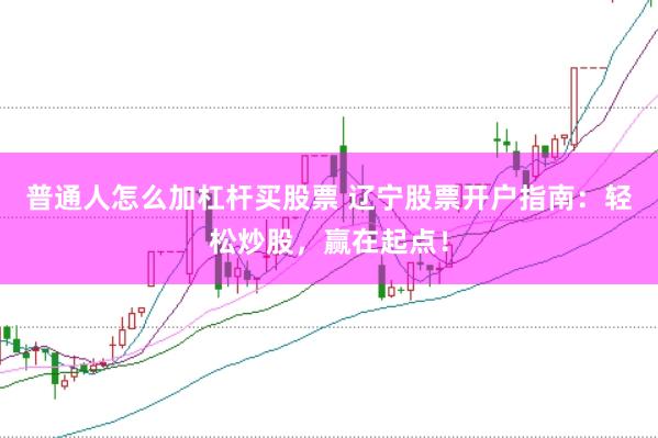 普通人怎么加杠杆买股票 辽宁股票开户指南：轻松炒股，赢在起点！