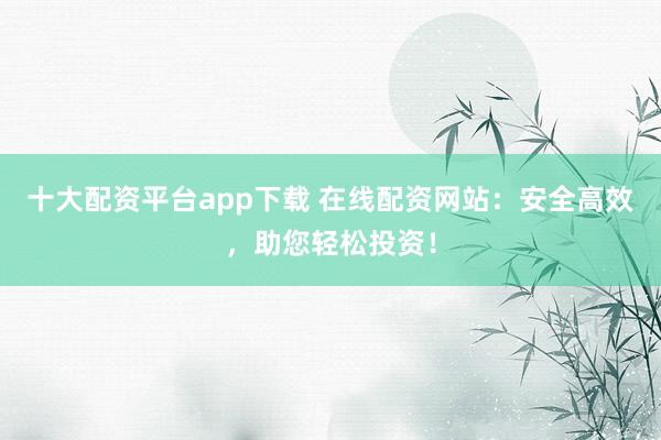 十大配资平台app下载 在线配资网站：安全高效，助您轻松投资！