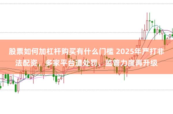 股票如何加杠杆购买有什么门槛 2025年严打非法配资，多家平台遭处罚，监管力度再升级