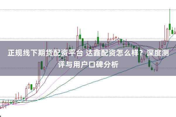 正规线下期货配资平台 达鑫配资怎么样？深度测评与用户口碑分析