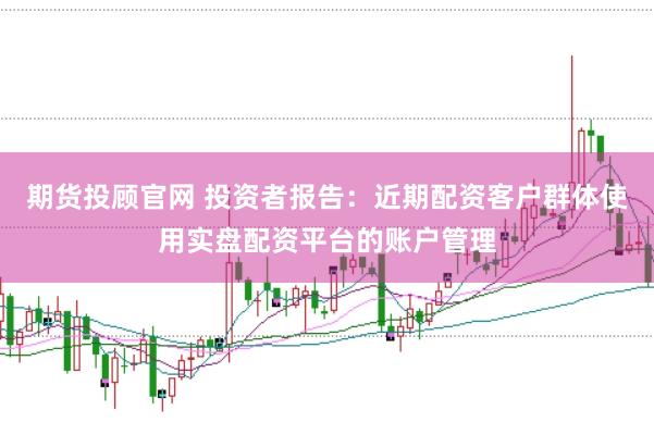 期货投顾官网 投资者报告：近期配资客户群体使用实盘配资平台的账户管理