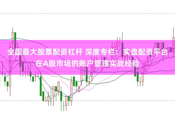 全国最大股票配资杠杆 深度专栏：实盘配资平台在A股市场的账户管理实战经验