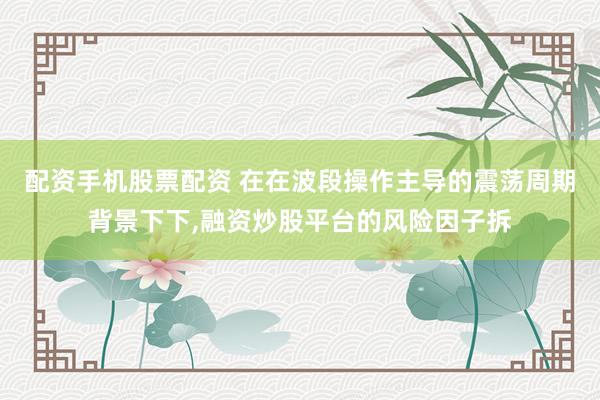 配资手机股票配资 在在波段操作主导的震荡周期背景下下,融资炒股平台的风险因子拆