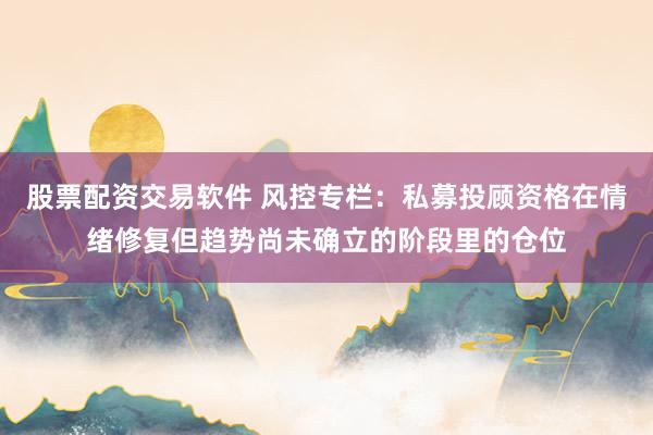 股票配资交易软件 风控专栏：私募投顾资格在情绪修复但趋势尚未确立的阶段里的仓位