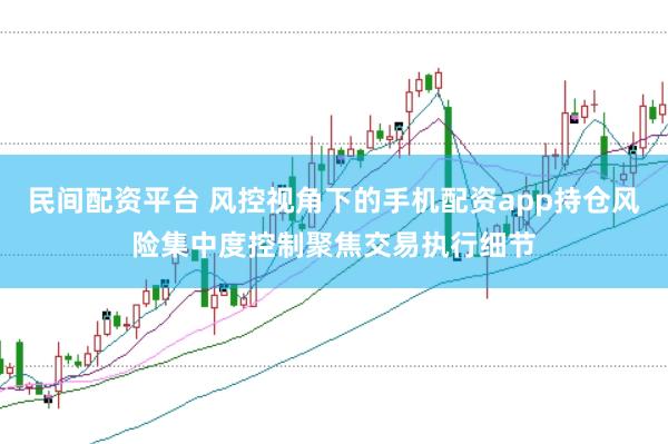 民间配资平台 风控视角下的手机配资app持仓风险集中度控制聚焦交易执行细节