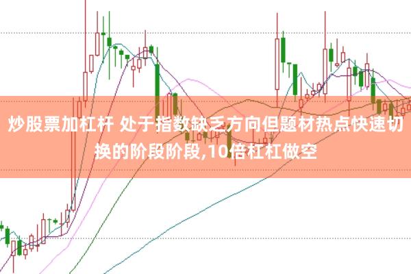 炒股票加杠杆 处于指数缺乏方向但题材热点快速切换的阶段阶段,10倍杠杠做空