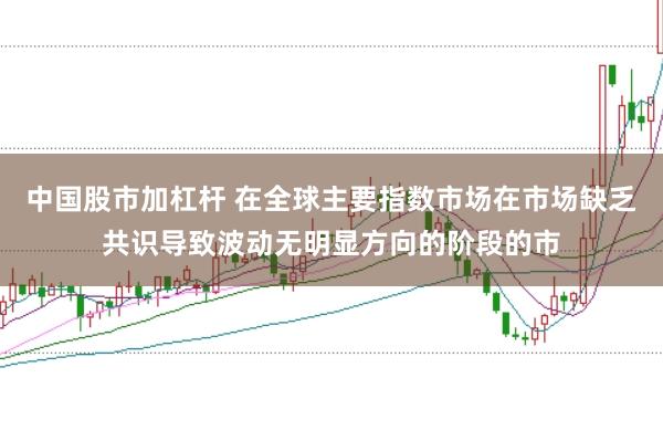 中国股市加杠杆 在全球主要指数市场在市场缺乏共识导致波动无明显方向的阶段的市