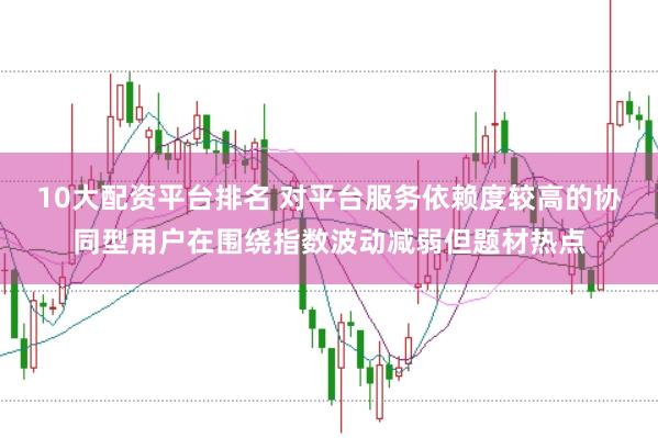10大配资平台排名 对平台服务依赖度较高的协同型用户在围绕指数波动减弱但题材热点