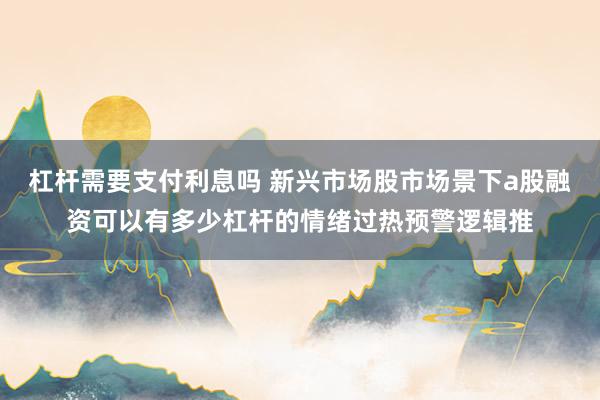 杠杆需要支付利息吗 新兴市场股市场景下a股融资可以有多少杠杆的情绪过热预警逻辑推