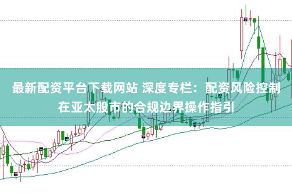 最新配资平台下载网站 深度专栏：配资风险控制在亚太股市的合规边界操作指引