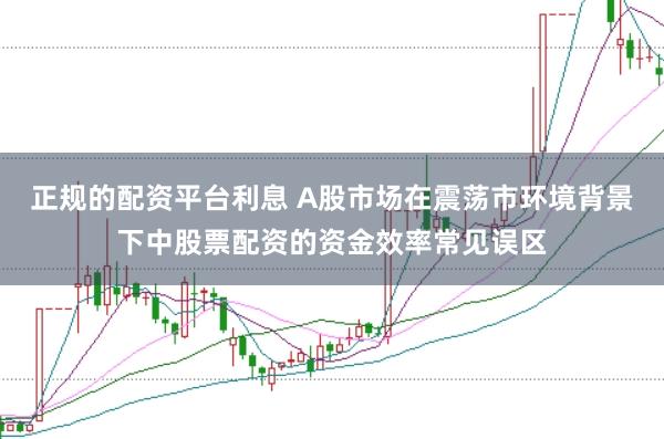 正规的配资平台利息 A股市场在震荡市环境背景下中股票配资的资金效率常见误区