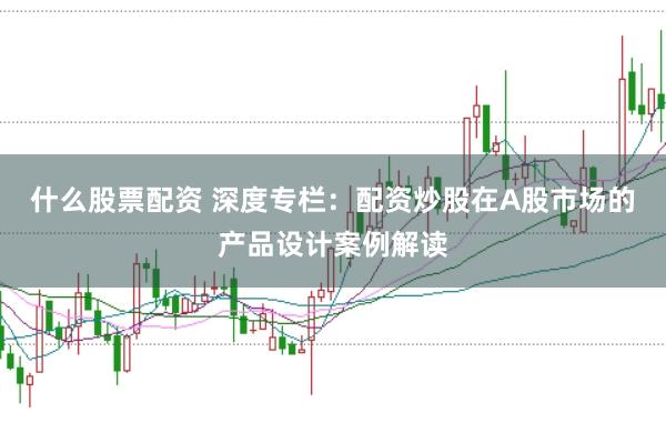 什么股票配资 深度专栏：配资炒股在A股市场的产品设计案例解读