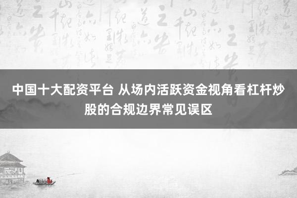 中国十大配资平台 从场内活跃资金视角看杠杆炒股的合规边界常见误区