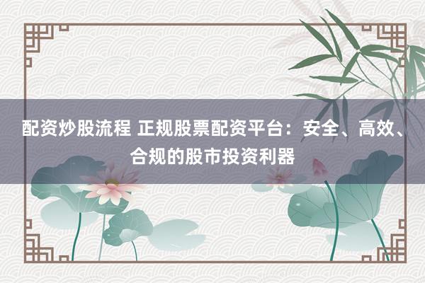 配资炒股流程 正规股票配资平台：安全、高效、合规的股市投资利器