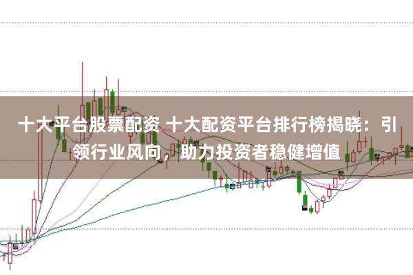 十大平台股票配资 十大配资平台排行榜揭晓：引领行业风向，助力投资者稳健增值