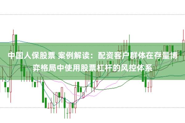 中国人保股票 案例解读：配资客户群体在存量博弈格局中使用股票杠杆的风控体系