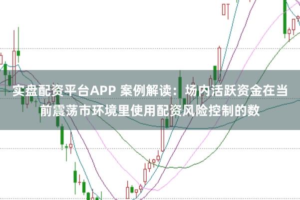 实盘配资平台APP 案例解读：场内活跃资金在当前震荡市环境里使用配资风险控制的数