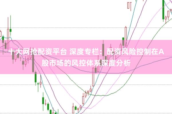 十大网抢配资平台 深度专栏：配资风险控制在A股市场的风控体系深度分析