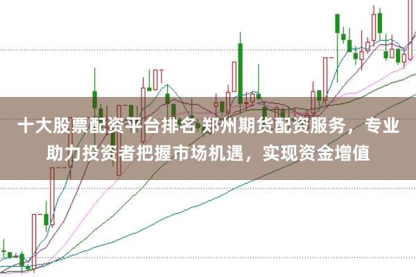 十大股票配资平台排名 郑州期货配资服务，专业助力投资者把握市场机遇，实现资金增值