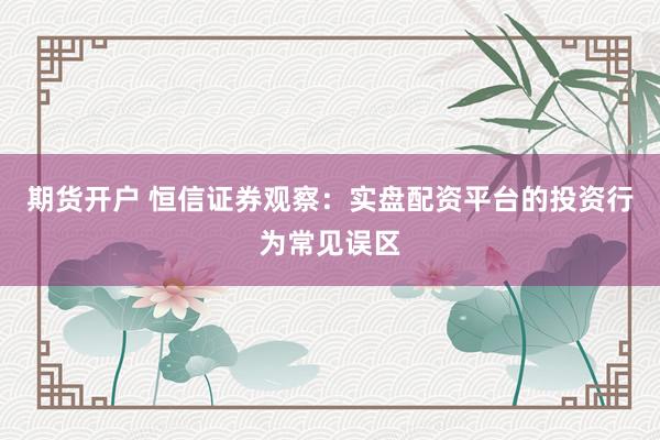 期货开户 恒信证券观察：实盘配资平台的投资行为常见误区