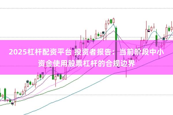 2025杠杆配资平台 投资者报告：当前阶段中小资金使用股票杠杆的合规边界