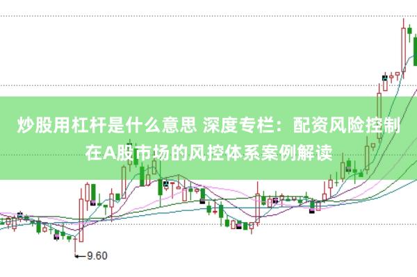 炒股用杠杆是什么意思 深度专栏：配资风险控制在A股市场的风控体系案例解读