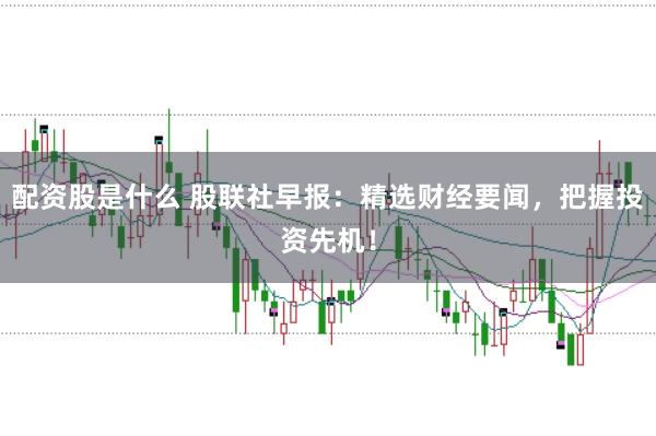 配资股是什么 股联社早报：精选财经要闻，把握投资先机！