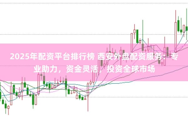 2025年配资平台排行榜 西安外盘配资服务：专业助力，资金灵活，投资全球市场