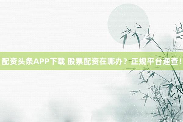 配资头条APP下载 股票配资在哪办？正规平台速查！