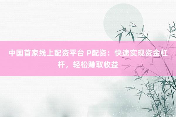中国首家线上配资平台 P配资：快速实现资金杠杆，轻松赚取收益